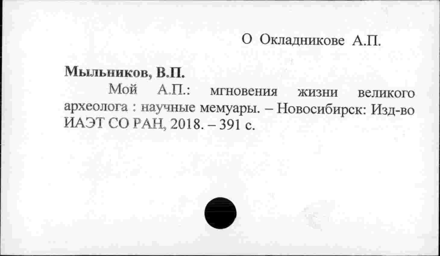 ﻿О Окладникове А.П.
Мыльников, В.П.
Мой АП.: мгновения жизни великого археолога : научные мемуары. — Новосибирск: Изд-во ИАЭТ СО РАН, 2018. - 391 с.